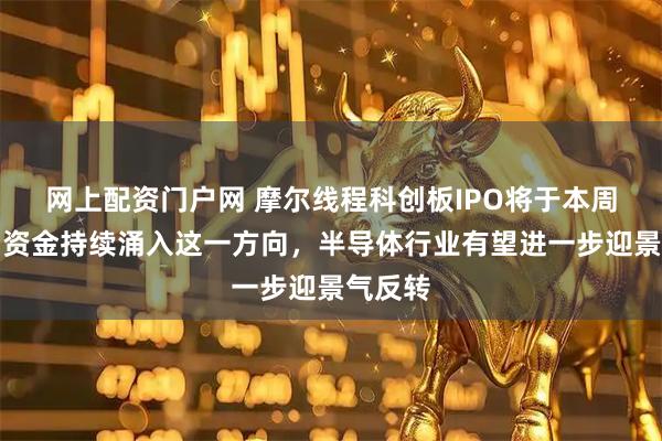 网上配资门户网 摩尔线程科创板IPO将于本周上会,资金持续涌入这一方向,半导体行业有望进一步迎景气反转