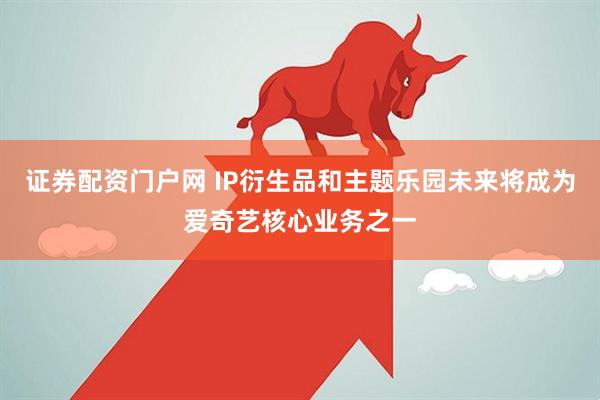 证券配资门户网 IP衍生品和主题乐园未来将成为爱奇艺核心业务之一