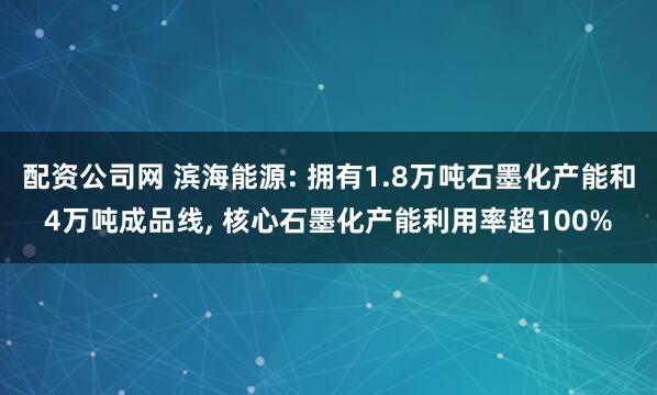 配资公司网 滨海能源: 拥有1.8万吨石墨化产能和4万吨成品线, 核心石墨化产能利用率超100%