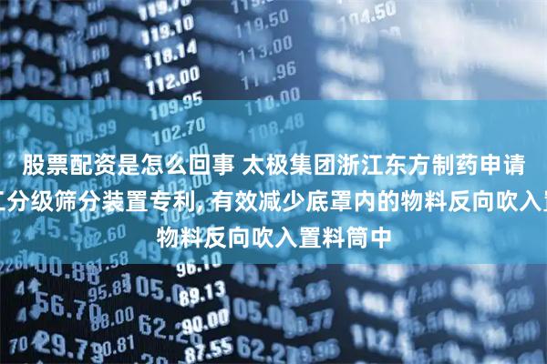 股票配资是怎么回事 太极集团浙江东方制药申请中药加工分级筛分装置专利, 有效减少底罩内的物料反向吹入置料筒中