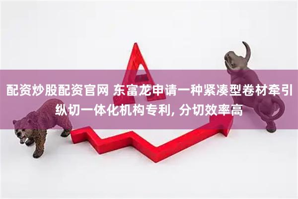 配资炒股配资官网 东富龙申请一种紧凑型卷材牵引纵切一体化机构专利, 分切效率高