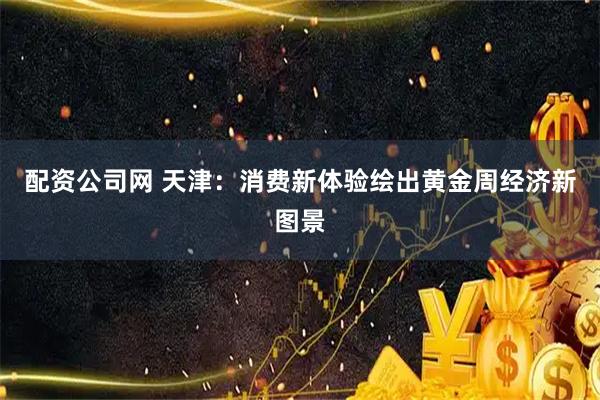配资公司网 天津：消费新体验绘出黄金周经济新图景