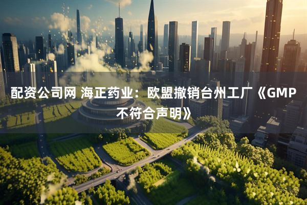 配资公司网 海正药业：欧盟撤销台州工厂《GMP不符合声明》