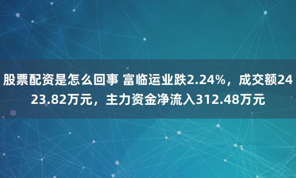股票配资是怎么回事 富临运业跌2.24%,成交额2423.82万元,主力资金净流入312.48万元