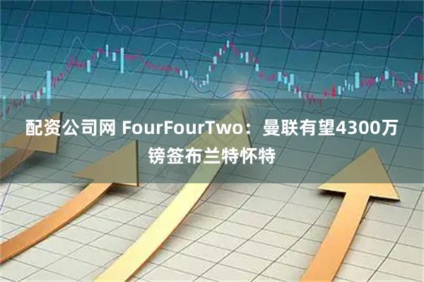 配资公司网 FourFourTwo：曼联有望4300万镑签布兰特怀特