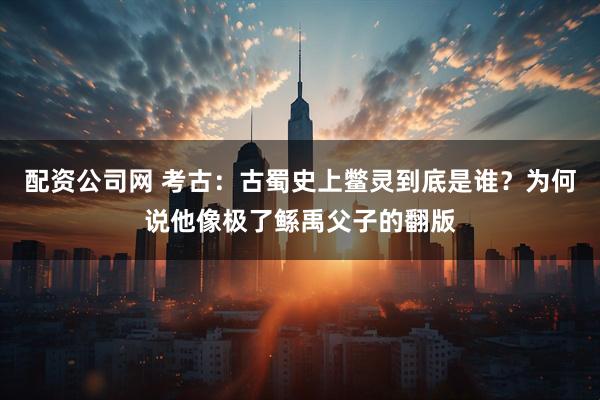 配资公司网 考古：古蜀史上鳖灵到底是谁？为何说他像极了鲧禹父子的翻版