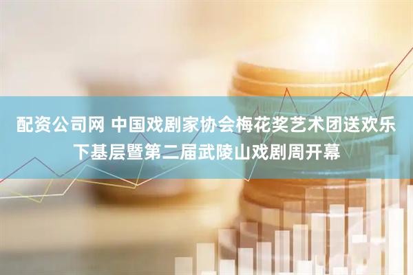 配资公司网 中国戏剧家协会梅花奖艺术团送欢乐下基层暨第二届武陵山戏剧周开幕