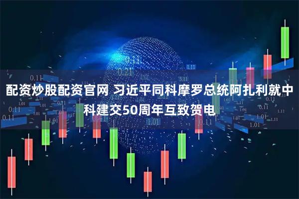 配资炒股配资官网 习近平同科摩罗总统阿扎利就中科建交50周年互致贺电