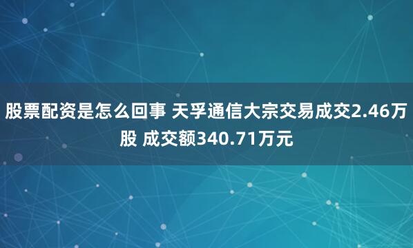 股票配资是怎么回事 天孚通信大宗交易成交2.46万股 成交额340.71万元