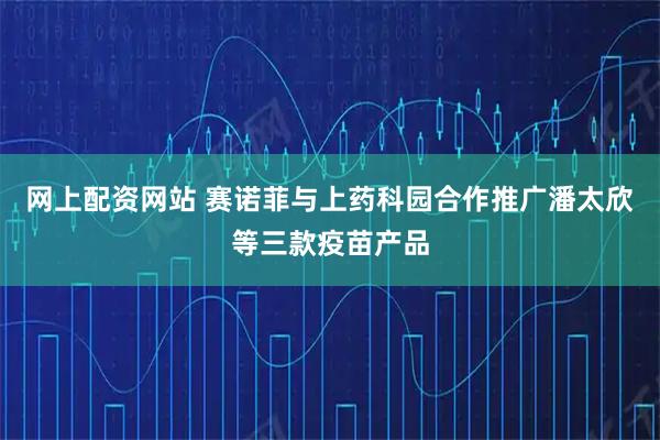 网上配资网站 赛诺菲与上药科园合作推广潘太欣等三款疫苗产品