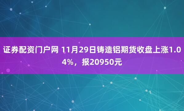 证券配资门户网 11月29日铸造铝期货收盘上涨1.04%，报20950元