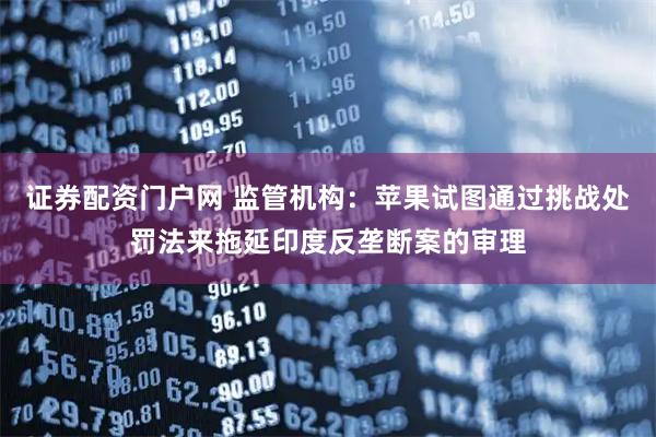 证券配资门户网 监管机构：苹果试图通过挑战处罚法来拖延印度反垄断案的审理