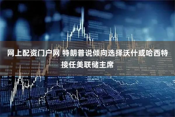 网上配资门户网 特朗普说倾向选择沃什或哈西特接任美联储主席