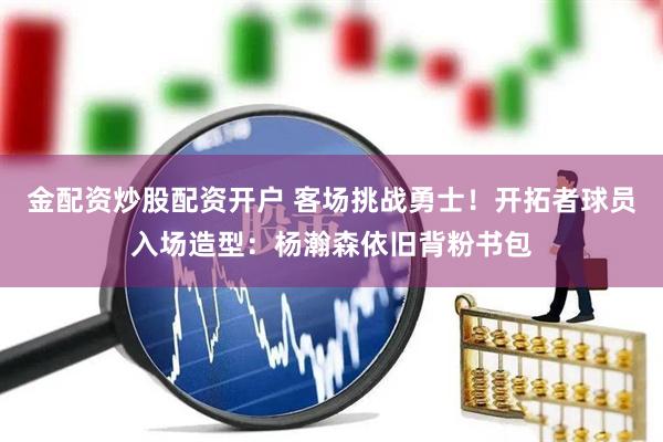 金配资炒股配资开户 客场挑战勇士！开拓者球员入场造型：杨瀚森依旧背粉书包