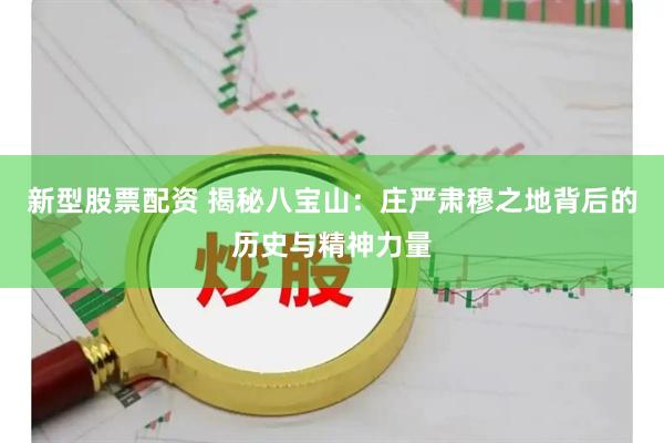 新型股票配资 揭秘八宝山：庄严肃穆之地背后的历史与精神力量