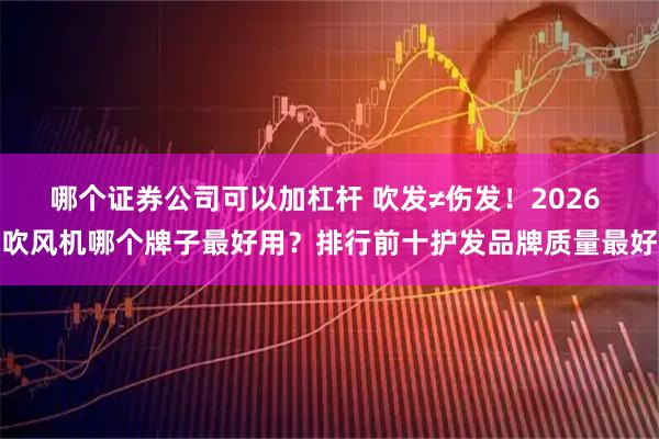 哪个证券公司可以加杠杆 吹发≠伤发！2026 吹风机哪个牌子最好用？排行前十护发品牌质量最好