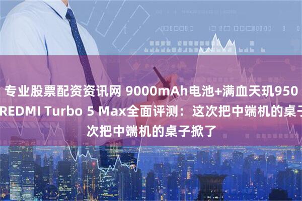 专业股票配资资讯网 9000mAh电池+满血天玑9500s！ REDMI Turbo 5 Max全面评测：这次把中端机的桌子掀了