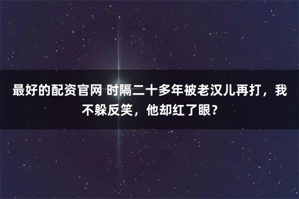 最好的配资官网 时隔二十多年被老汉儿再打，我不躲反笑，他却红了眼？