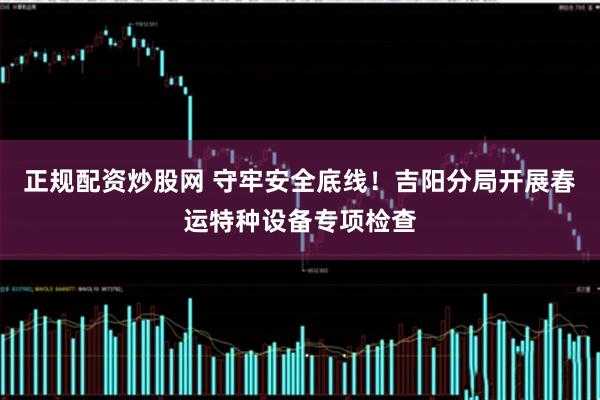 正规配资炒股网 守牢安全底线！吉阳分局开展春运特种设备专项检查