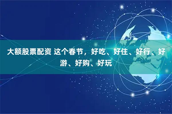 大额股票配资 这个春节，好吃、好住、好行、好游、好购、好玩