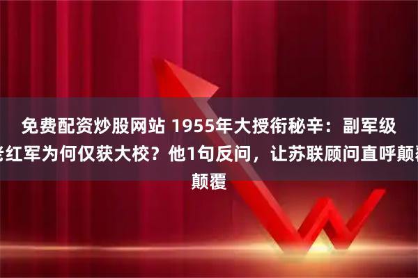 免费配资炒股网站 1955年大授衔秘辛：副军级老红军为何仅获大校？他1句反问，让苏联顾问直呼颠覆