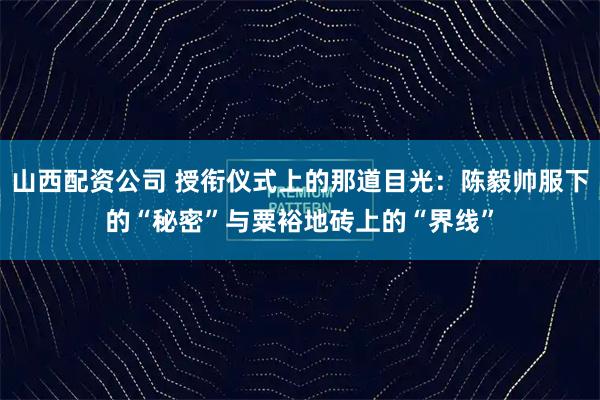 山西配资公司 授衔仪式上的那道目光：陈毅帅服下的“秘密”与粟裕地砖上的“界线”