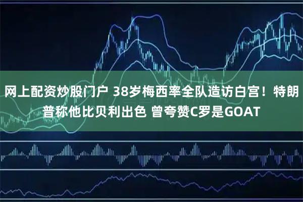 网上配资炒股门户 38岁梅西率全队造访白宫！特朗普称他比贝利出色 曾夸赞C罗是GOAT