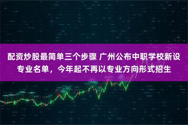 配资炒股最简单三个步骤 广州公布中职学校新设专业名单，今年起不再以专业方向形式招生