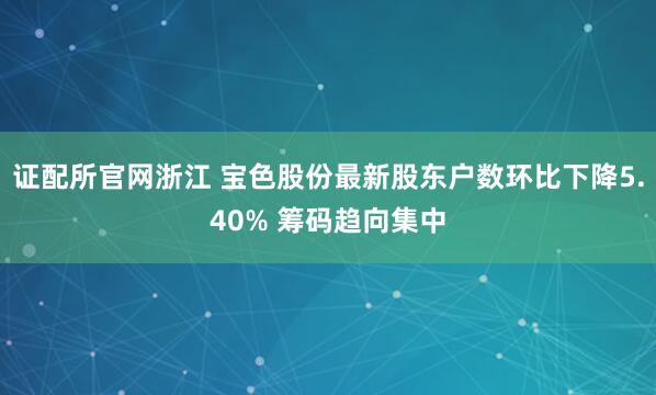 证配所官网浙江 宝色股份最新股东户数环比下降5.40% 筹码趋向集中
