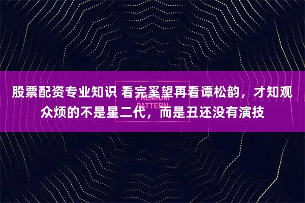 股票配资专业知识 看完奚望再看谭松韵，才知观众烦的不是星二代，而是丑还没有演技