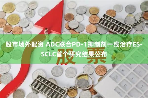 股市场外配资 ADC联合PD-1抑制剂一线治疗ES-SCLC首个研究结果公布
