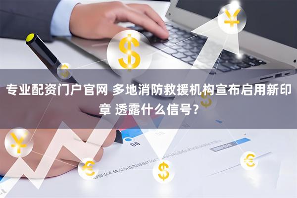 专业配资门户官网 多地消防救援机构宣布启用新印章 透露什么信号?
