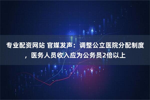 专业配资网站 官媒发声：调整公立医院分配制度，医务人员收入应为公务员2倍以上