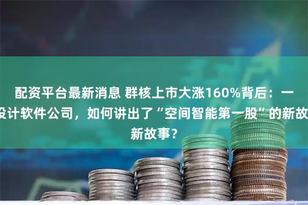 配资平台最新消息 群核上市大涨160%背后：一家设计软件公司，如何讲出了“空间智能第一股”的新故事？