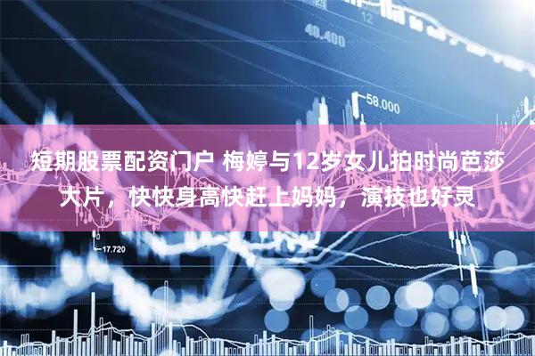 短期股票配资门户 梅婷与12岁女儿拍时尚芭莎大片,快快身高快赶上妈妈,演技也好灵