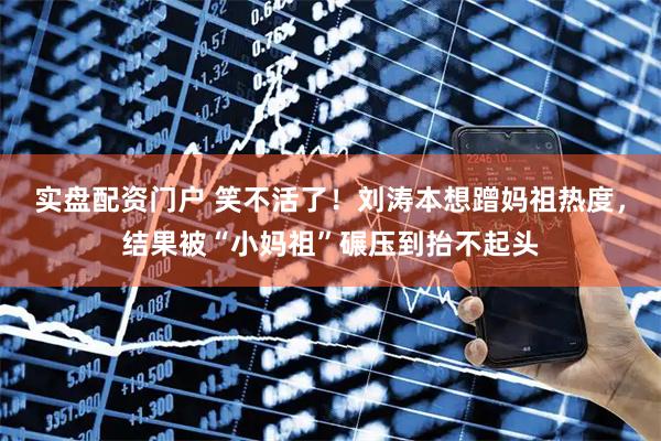 实盘配资门户 笑不活了！刘涛本想蹭妈祖热度，结果被“小妈祖”碾压到抬不起头