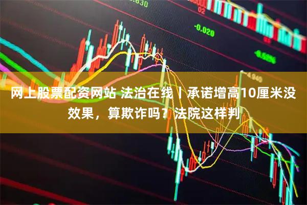 网上股票配资网站 法治在线丨承诺增高10厘米没效果，算欺诈吗？法院这样判