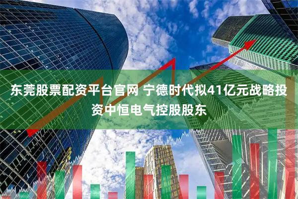东莞股票配资平台官网 宁德时代拟41亿元战略投资中恒电气控股股东