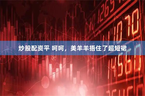 炒股配资平 呵呵，美羊羊捂住了超短裙